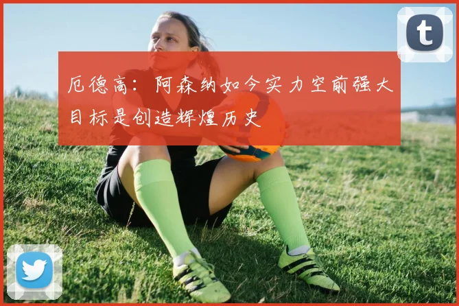 厄德高：阿森纳如今实力空前强大目标是创造辉煌历史