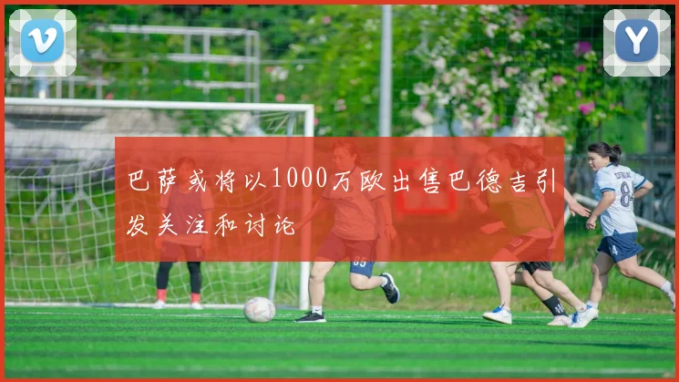 巴萨或将以1000万欧出售巴德吉引发关注和讨论