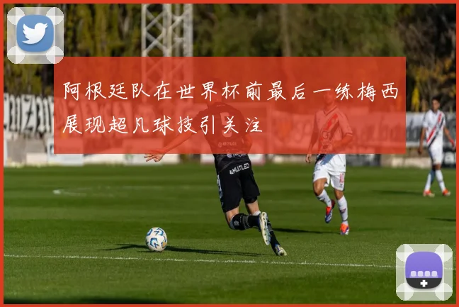 阿根廷队在世界杯前最后一练梅西展现超凡球技引关注
