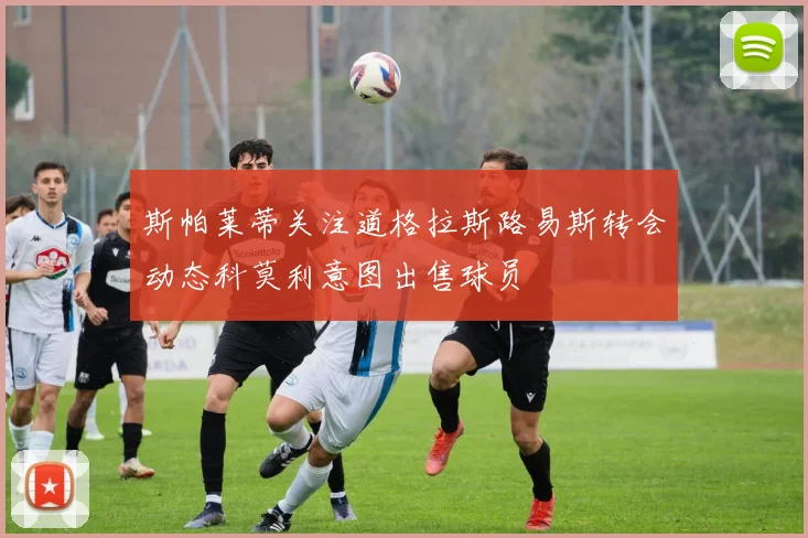 斯帕莱蒂关注道格拉斯路易斯转会动态科莫利意图出售球员