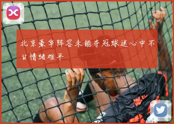 北京豪华阵容未能夺冠球迷心中不甘情绪难平