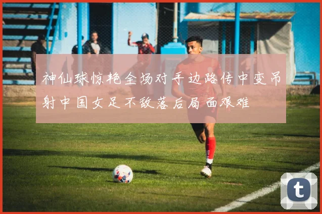 神仙球惊艳全场对手边路传中变吊射中国女足不敌落后局面艰难