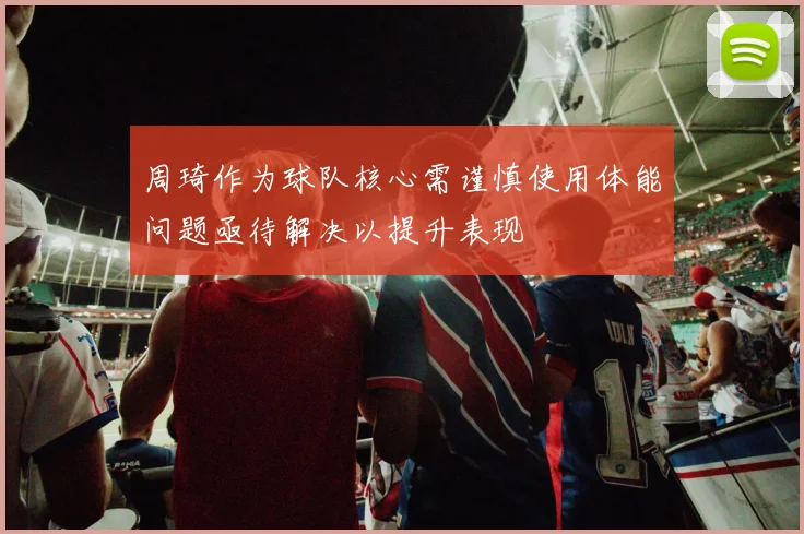 周琦作为球队核心需谨慎使用体能问题亟待解决以提升表现