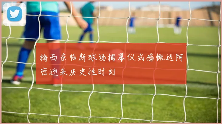 梅西亲临新球场揭幕仪式感慨迈阿密迎来历史性时刻