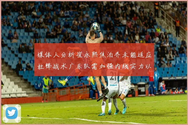媒体人分析崔永熙焦泊乔未能适应杜锋战术广东队需加强内线实力以提升竞争力