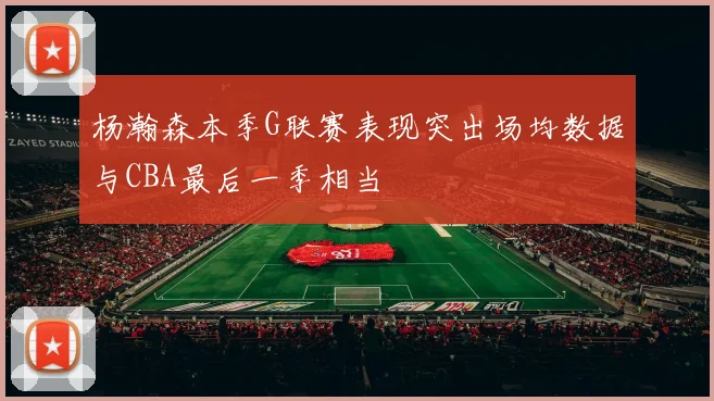 杨瀚森本季G联赛表现突出场均数据与CBA最后一季相当
