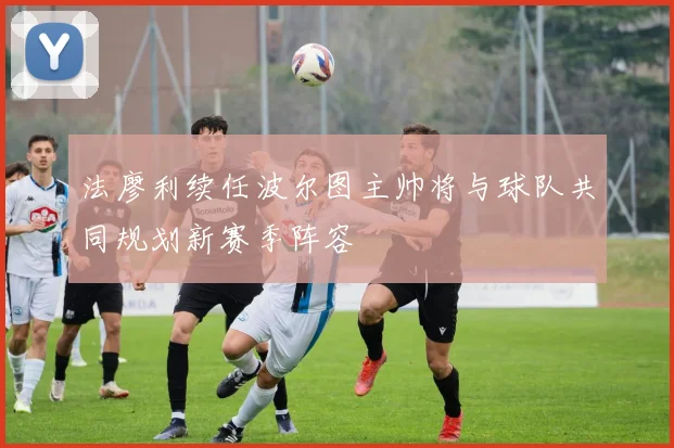 法廖利续任波尔图主帅将与球队共同规划新赛季阵容