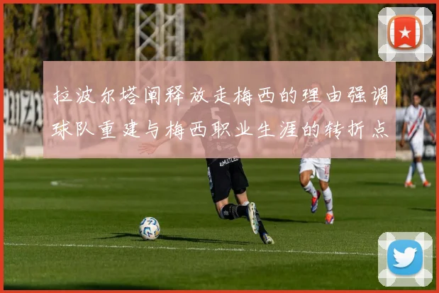 拉波尔塔阐释放走梅西的理由强调球队重建与梅西职业生涯的转折点