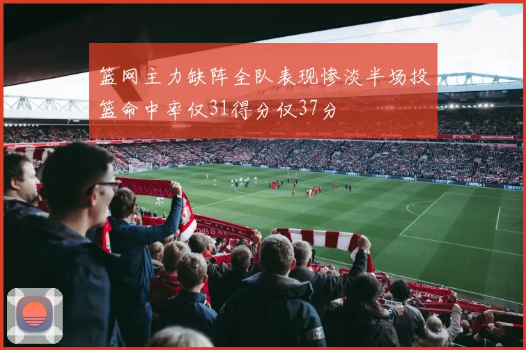 篮网主力缺阵全队表现惨淡半场投篮命中率仅31得分仅37分