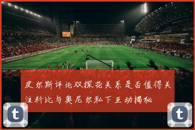 皮尔斯评论双探花关系是否值得关注科比与奥尼尔私下互动揭秘