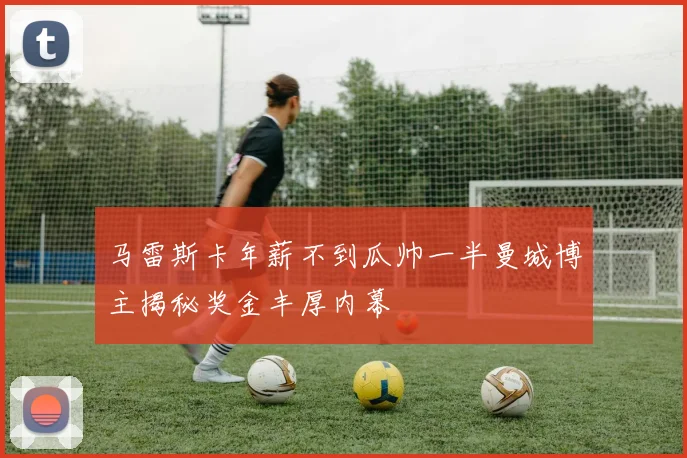 马雷斯卡年薪不到瓜帅一半曼城博主揭秘奖金丰厚内幕