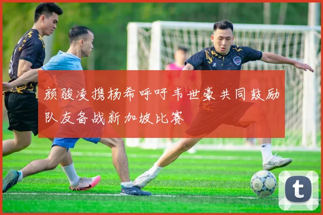 颜骏凌携杨希呼吁韦世豪共同鼓励队友备战新加坡比赛