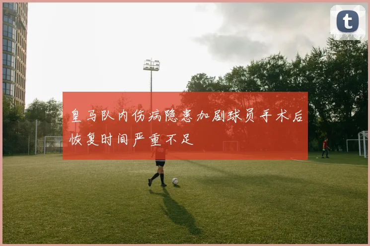 皇马队内伤病隐患加剧球员手术后恢复时间严重不足