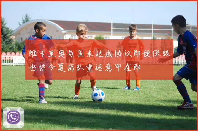 维卡里奥与国米达成协议即便保级也将今夏离队重返意甲在即