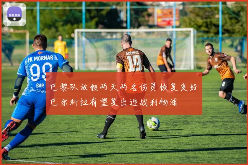 巴黎队放假两天两名伤员恢复良好巴尔科拉有望复出迎战利物浦