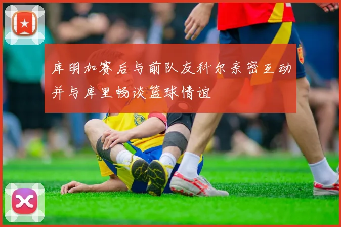 库明加赛后与前队友科尔亲密互动并与库里畅谈篮球情谊
