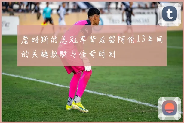 詹姆斯的总冠军背后雷阿伦13年间的关键救赎与传奇时刻