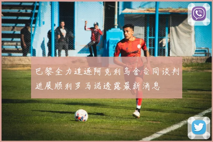 巴黎全力追逐阿克利乌舍合同谈判进展顺利罗马诺透露最新消息