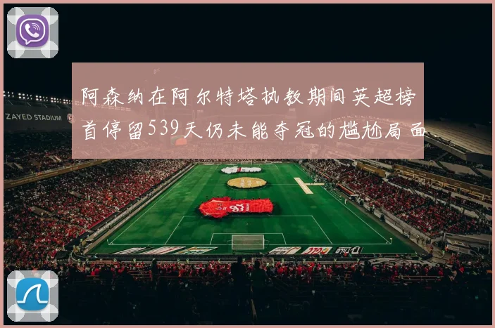阿森纳在阿尔特塔执教期间英超榜首停留539天仍未能夺冠的尴尬局面