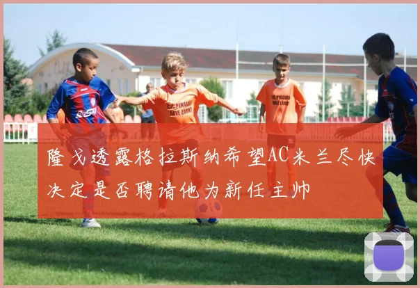 隆戈透露格拉斯纳希望AC米兰尽快决定是否聘请他为新任主帅